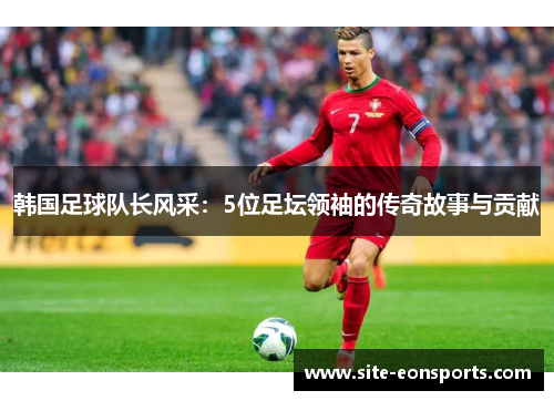 韩国足球队长风采：5位足坛领袖的传奇故事与贡献