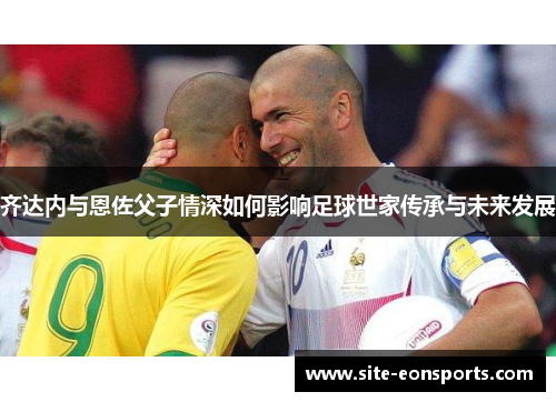 齐达内与恩佐父子情深如何影响足球世家传承与未来发展